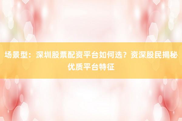 场景型：深圳股票配资平台如何选？资深股民揭秘优质平台特征
