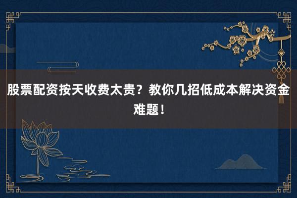 股票配资按天收费太贵？教你几招低成本解决资金难题！