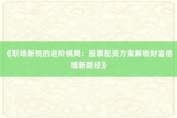 《职场新锐的进阶棋局：股票配资方案解锁财富倍增新路径》