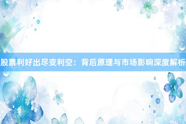 股票利好出尽变利空：背后原理与市场影响深度解析