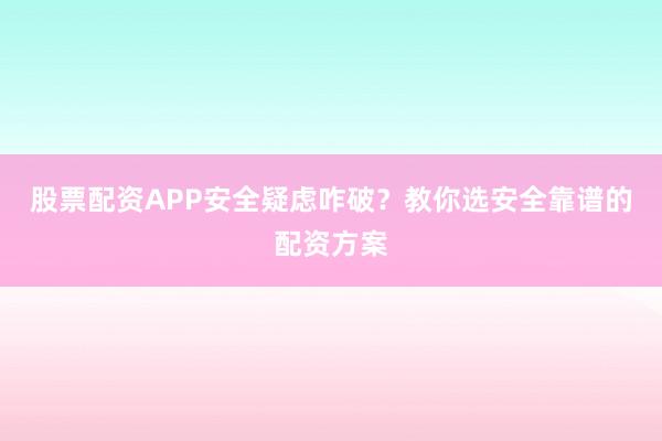 股票配资APP安全疑虑咋破？教你选安全靠谱的配资方案