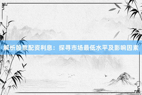 解析股票配资利息：探寻市场最低水平及影响因素