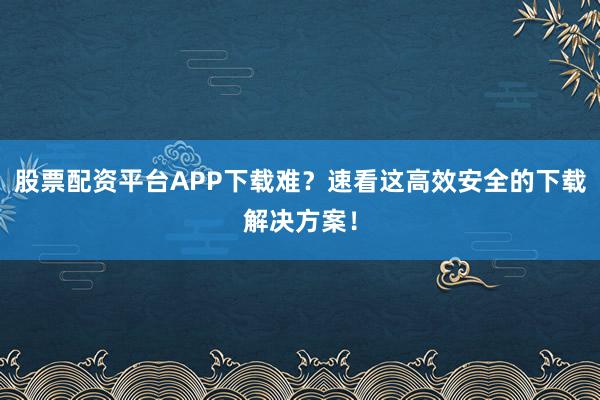 股票配资平台APP下载难？速看这高效安全的下载解决方案！