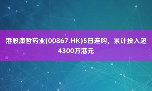 港股康哲药业(00867.HK)5日连购，累计投入超4300万港元