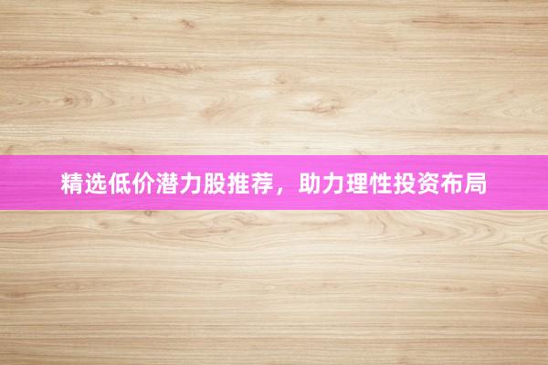 精选低价潜力股推荐，助力理性投资布局