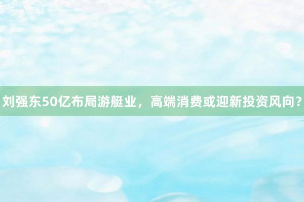 刘强东50亿布局游艇业，高端消费或迎新投资风向？