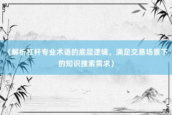 （解析杠杆专业术语的底层逻辑，满足交易场景下的知识搜索需求）