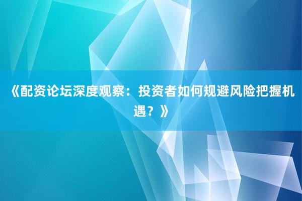 《配资论坛深度观察：投资者如何规避风险把握机遇？》