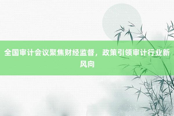 全国审计会议聚焦财经监督，政策引领审计行业新风向