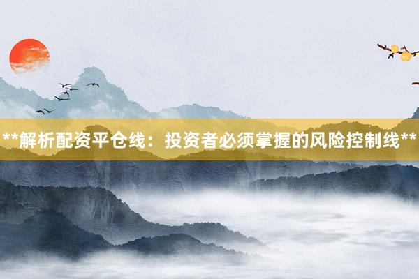 **解析配资平仓线：投资者必须掌握的风险控制线**