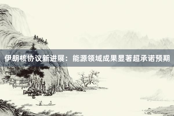 伊朗核协议新进展：能源领域成果显著超承诺预期