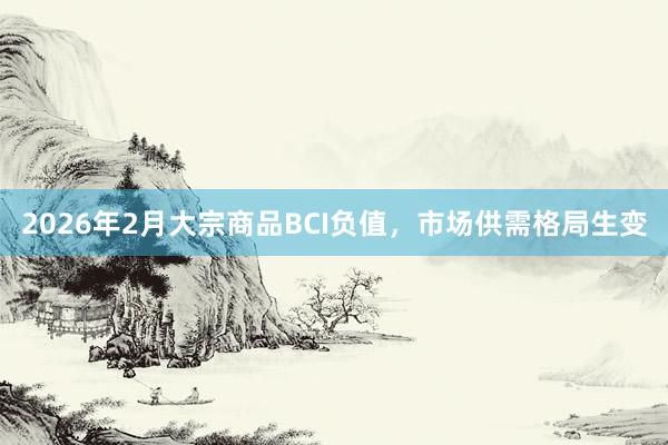 2026年2月大宗商品BCI负值，市场供需格局生变