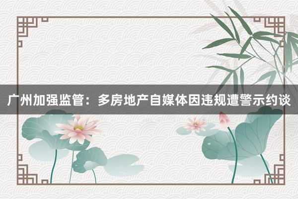 广州加强监管：多房地产自媒体因违规遭警示约谈