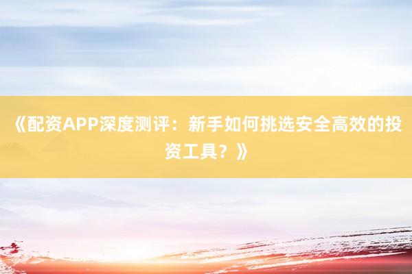 《配资APP深度测评：新手如何挑选安全高效的投资工具？》