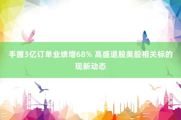 手握3亿订单业绩增68% 高盛退股美股相关标的现新动态