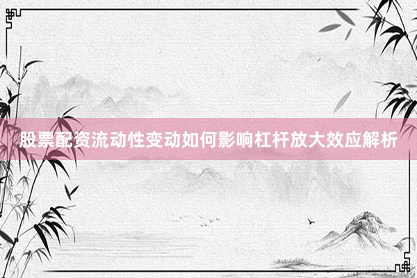股票配资流动性变动如何影响杠杆放大效应解析