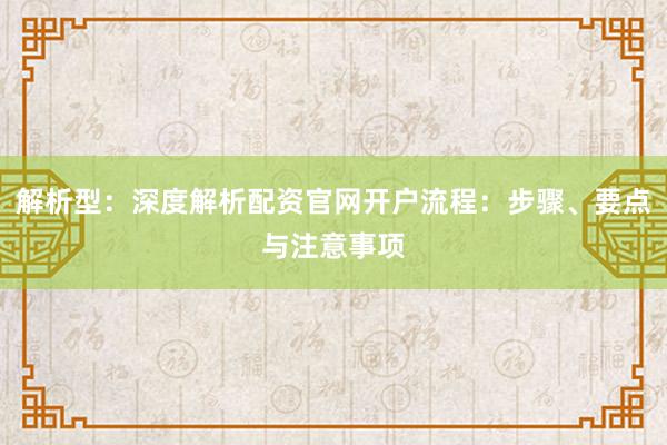 解析型：深度解析配资官网开户流程：步骤、要点与注意事项